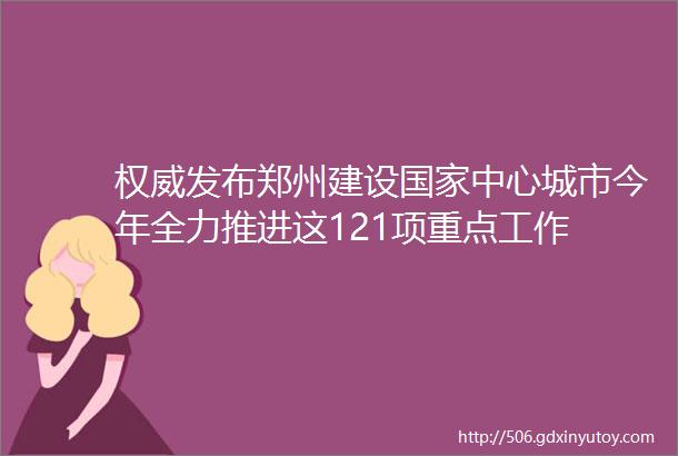 权威发布郑州建设国家中心城市今年全力推进这121项重点工作